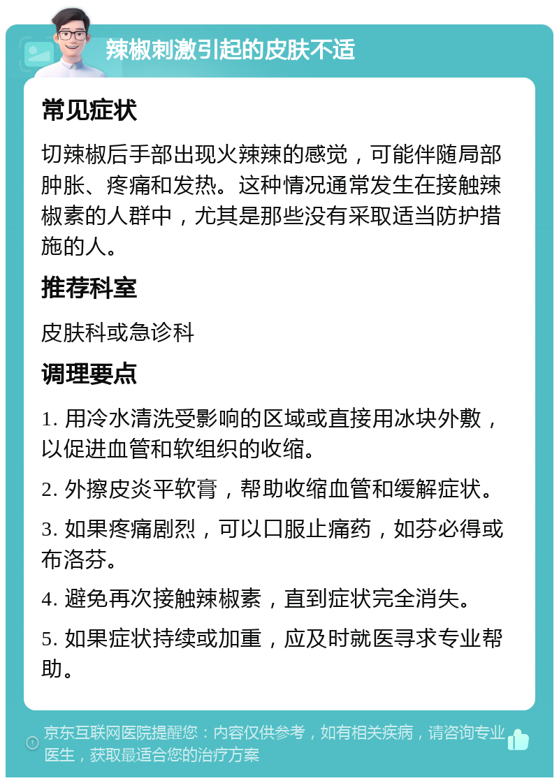 辣椒刺激引起的皮肤不适 常见症状 切辣椒后手部出现火辣辣的感觉，可能伴随局部肿胀、疼痛和发热。这种情况通常发生在接触辣椒素的人群中，尤其是那些没有采取适当防护措施的人。 推荐科室 皮肤科或急诊科 调理要点 1. 用冷水清洗受影响的区域或直接用冰块外敷，以促进血管和软组织的收缩。 2. 外擦皮炎平软膏，帮助收缩血管和缓解症状。 3. 如果疼痛剧烈，可以口服止痛药，如芬必得或布洛芬。 4. 避免再次接触辣椒素，直到症状完全消失。 5. 如果症状持续或加重，应及时就医寻求专业帮助。