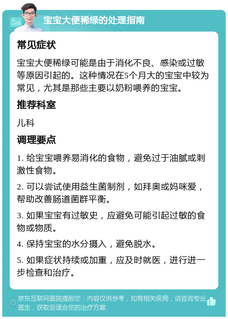 宝宝大便稀绿的处理指南 常见症状 宝宝大便稀绿可能是由于消化不良、感染或过敏等原因引起的。这种情况在5个月大的宝宝中较为常见，尤其是那些主要以奶粉喂养的宝宝。 推荐科室 儿科 调理要点 1. 给宝宝喂养易消化的食物，避免过于油腻或刺激性食物。 2. 可以尝试使用益生菌制剂，如拜奥或妈咪爱，帮助改善肠道菌群平衡。 3. 如果宝宝有过敏史，应避免可能引起过敏的食物或物质。 4. 保持宝宝的水分摄入，避免脱水。 5. 如果症状持续或加重，应及时就医，进行进一步检查和治疗。