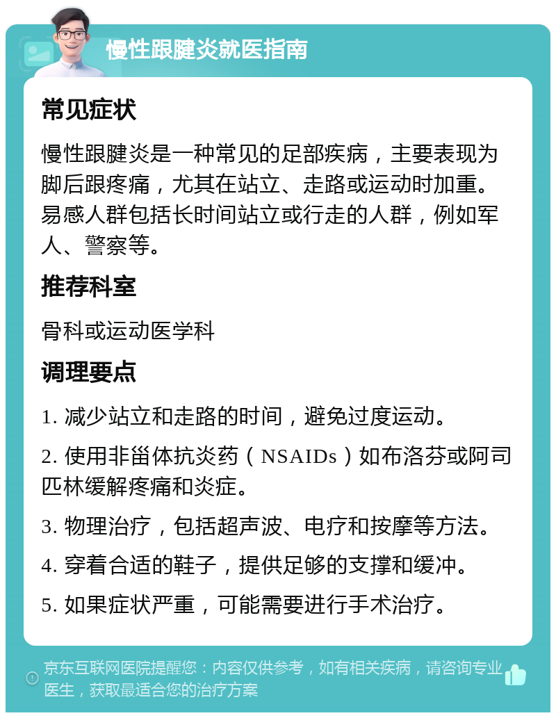 慢性跟腱炎就医指南 常见症状 慢性跟腱炎是一种常见的足部疾病，主要表现为脚后跟疼痛，尤其在站立、走路或运动时加重。易感人群包括长时间站立或行走的人群，例如军人、警察等。 推荐科室 骨科或运动医学科 调理要点 1. 减少站立和走路的时间，避免过度运动。 2. 使用非甾体抗炎药（NSAIDs）如布洛芬或阿司匹林缓解疼痛和炎症。 3. 物理治疗，包括超声波、电疗和按摩等方法。 4. 穿着合适的鞋子，提供足够的支撑和缓冲。 5. 如果症状严重，可能需要进行手术治疗。