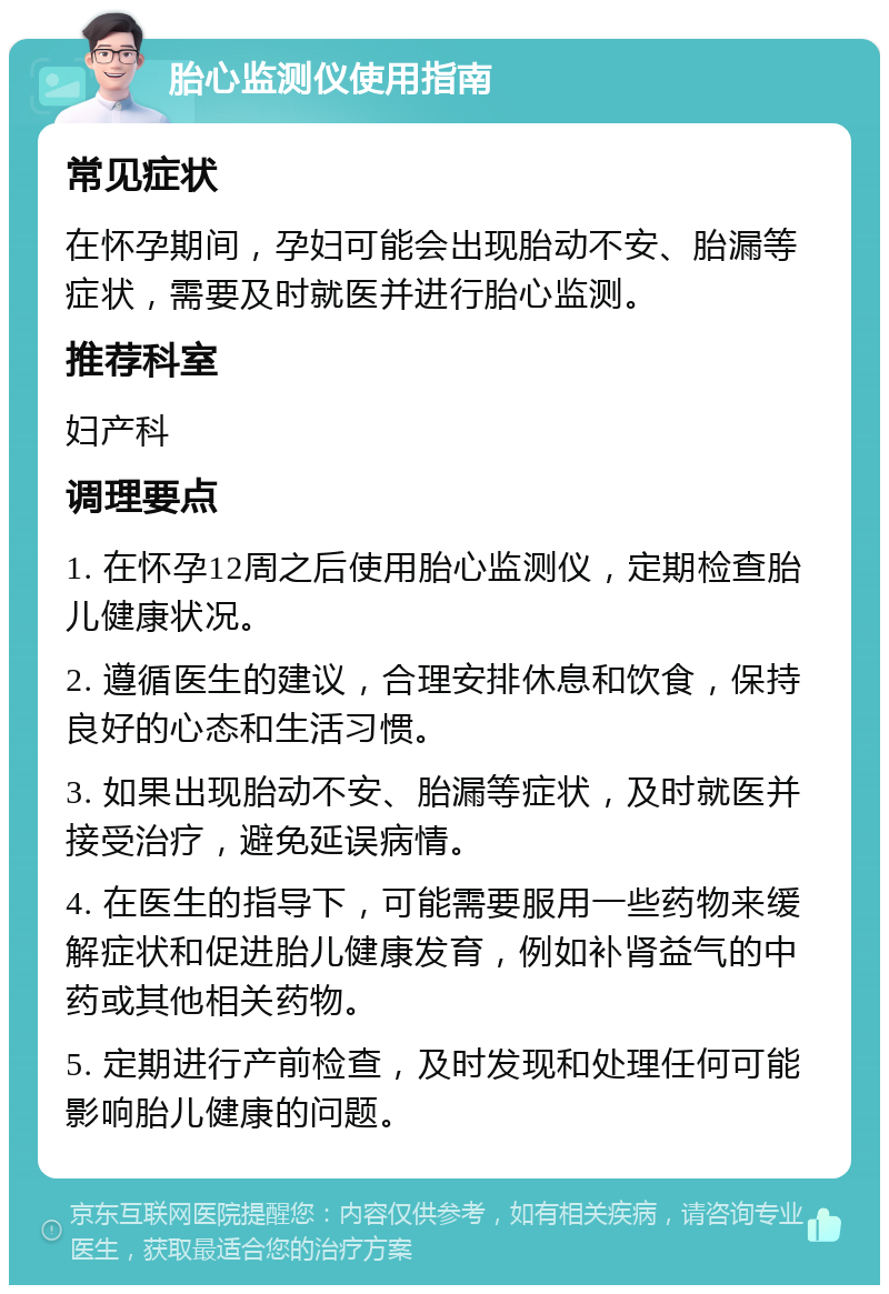 胎心监测仪使用指南 常见症状 在怀孕期间，孕妇可能会出现胎动不安、胎漏等症状，需要及时就医并进行胎心监测。 推荐科室 妇产科 调理要点 1. 在怀孕12周之后使用胎心监测仪，定期检查胎儿健康状况。 2. 遵循医生的建议，合理安排休息和饮食，保持良好的心态和生活习惯。 3. 如果出现胎动不安、胎漏等症状，及时就医并接受治疗，避免延误病情。 4. 在医生的指导下，可能需要服用一些药物来缓解症状和促进胎儿健康发育，例如补肾益气的中药或其他相关药物。 5. 定期进行产前检查，及时发现和处理任何可能影响胎儿健康的问题。