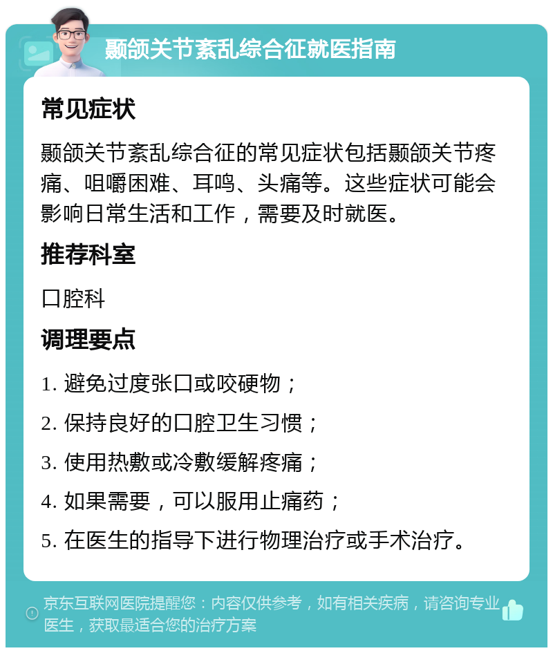 颞颌关节紊乱综合征就医指南 常见症状 颞颌关节紊乱综合征的常见症状包括颞颌关节疼痛、咀嚼困难、耳鸣、头痛等。这些症状可能会影响日常生活和工作，需要及时就医。 推荐科室 口腔科 调理要点 1. 避免过度张口或咬硬物； 2. 保持良好的口腔卫生习惯； 3. 使用热敷或冷敷缓解疼痛； 4. 如果需要，可以服用止痛药； 5. 在医生的指导下进行物理治疗或手术治疗。