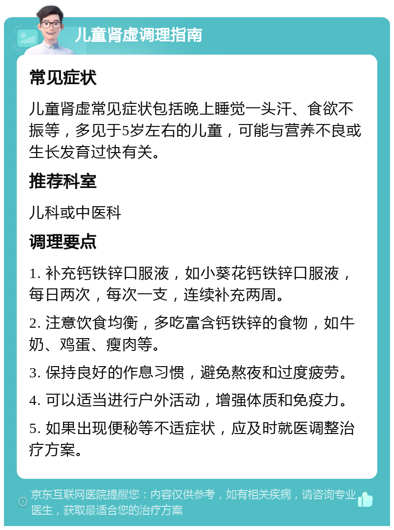 儿童肾虚调理指南 常见症状 儿童肾虚常见症状包括晚上睡觉一头汗、食欲不振等，多见于5岁左右的儿童，可能与营养不良或生长发育过快有关。 推荐科室 儿科或中医科 调理要点 1. 补充钙铁锌口服液，如小葵花钙铁锌口服液，每日两次，每次一支，连续补充两周。 2. 注意饮食均衡，多吃富含钙铁锌的食物，如牛奶、鸡蛋、瘦肉等。 3. 保持良好的作息习惯，避免熬夜和过度疲劳。 4. 可以适当进行户外活动，增强体质和免疫力。 5. 如果出现便秘等不适症状，应及时就医调整治疗方案。