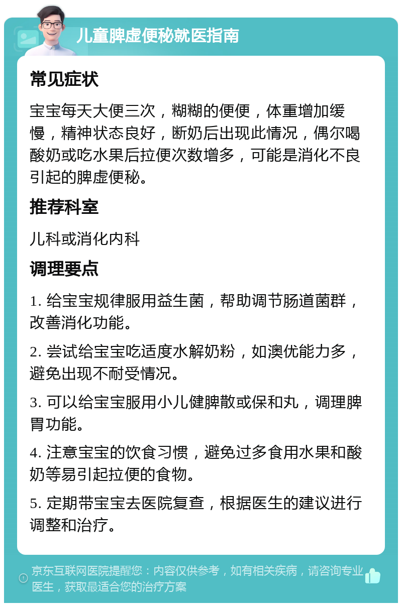 儿童脾虚便秘就医指南 常见症状 宝宝每天大便三次，糊糊的便便，体重增加缓慢，精神状态良好，断奶后出现此情况，偶尔喝酸奶或吃水果后拉便次数增多，可能是消化不良引起的脾虚便秘。 推荐科室 儿科或消化内科 调理要点 1. 给宝宝规律服用益生菌，帮助调节肠道菌群，改善消化功能。 2. 尝试给宝宝吃适度水解奶粉，如澳优能力多，避免出现不耐受情况。 3. 可以给宝宝服用小儿健脾散或保和丸，调理脾胃功能。 4. 注意宝宝的饮食习惯，避免过多食用水果和酸奶等易引起拉便的食物。 5. 定期带宝宝去医院复查，根据医生的建议进行调整和治疗。