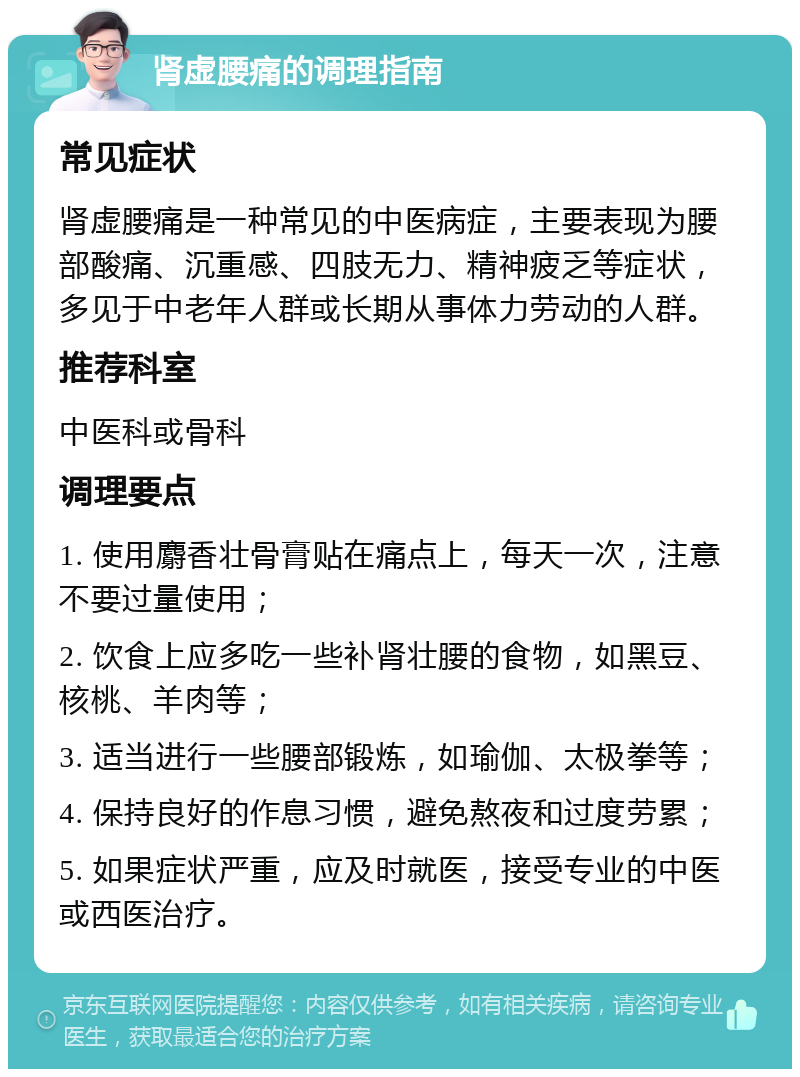 肾虚腰痛的调理指南 常见症状 肾虚腰痛是一种常见的中医病症，主要表现为腰部酸痛、沉重感、四肢无力、精神疲乏等症状，多见于中老年人群或长期从事体力劳动的人群。 推荐科室 中医科或骨科 调理要点 1. 使用麝香壮骨膏贴在痛点上，每天一次，注意不要过量使用； 2. 饮食上应多吃一些补肾壮腰的食物，如黑豆、核桃、羊肉等； 3. 适当进行一些腰部锻炼，如瑜伽、太极拳等； 4. 保持良好的作息习惯，避免熬夜和过度劳累； 5. 如果症状严重，应及时就医，接受专业的中医或西医治疗。