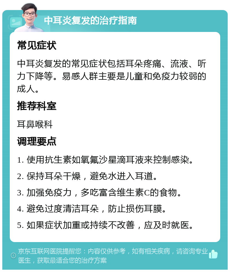 中耳炎复发的治疗指南 常见症状 中耳炎复发的常见症状包括耳朵疼痛、流液、听力下降等。易感人群主要是儿童和免疫力较弱的成人。 推荐科室 耳鼻喉科 调理要点 1. 使用抗生素如氧氟沙星滴耳液来控制感染。 2. 保持耳朵干燥，避免水进入耳道。 3. 加强免疫力，多吃富含维生素C的食物。 4. 避免过度清洁耳朵，防止损伤耳膜。 5. 如果症状加重或持续不改善，应及时就医。