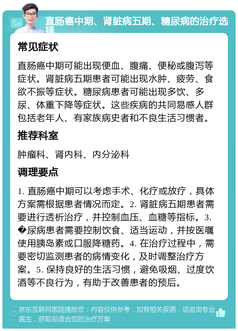 直肠癌中期、肾脏病五期、糖尿病的治疗选择 常见症状 直肠癌中期可能出现便血、腹痛、便秘或腹泻等症状。肾脏病五期患者可能出现水肿、疲劳、食欲不振等症状。糖尿病患者可能出现多饮、多尿、体重下降等症状。这些疾病的共同易感人群包括老年人、有家族病史者和不良生活习惯者。 推荐科室 肿瘤科、肾内科、内分泌科 调理要点 1. 直肠癌中期可以考虑手术、化疗或放疗，具体方案需根据患者情况而定。2. 肾脏病五期患者需要进行透析治疗，并控制血压、血糖等指标。3. �尿病患者需要控制饮食、适当运动，并按医嘱使用胰岛素或口服降糖药。4. 在治疗过程中，需要密切监测患者的病情变化，及时调整治疗方案。5. 保持良好的生活习惯，避免吸烟、过度饮酒等不良行为，有助于改善患者的预后。