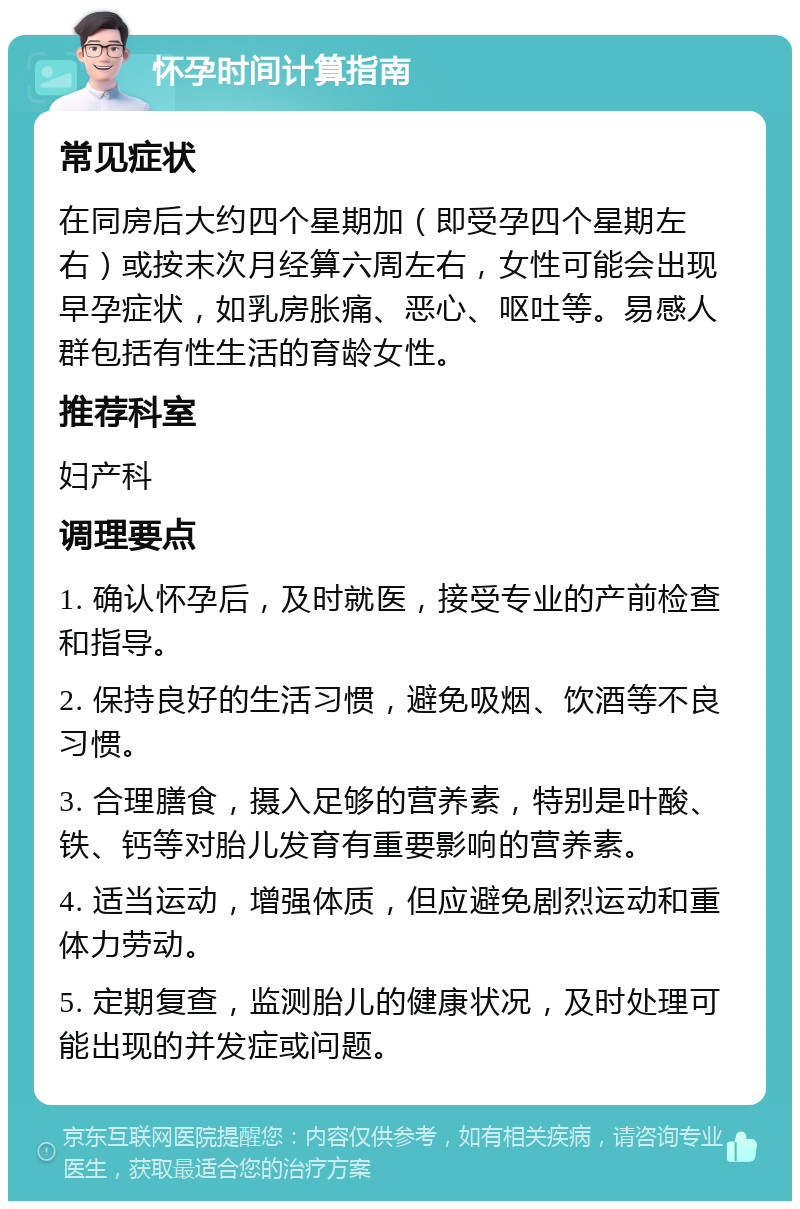 怀孕时间计算指南 常见症状 在同房后大约四个星期加（即受孕四个星期左右）或按末次月经算六周左右，女性可能会出现早孕症状，如乳房胀痛、恶心、呕吐等。易感人群包括有性生活的育龄女性。 推荐科室 妇产科 调理要点 1. 确认怀孕后，及时就医，接受专业的产前检查和指导。 2. 保持良好的生活习惯，避免吸烟、饮酒等不良习惯。 3. 合理膳食，摄入足够的营养素，特别是叶酸、铁、钙等对胎儿发育有重要影响的营养素。 4. 适当运动，增强体质，但应避免剧烈运动和重体力劳动。 5. 定期复查，监测胎儿的健康状况，及时处理可能出现的并发症或问题。