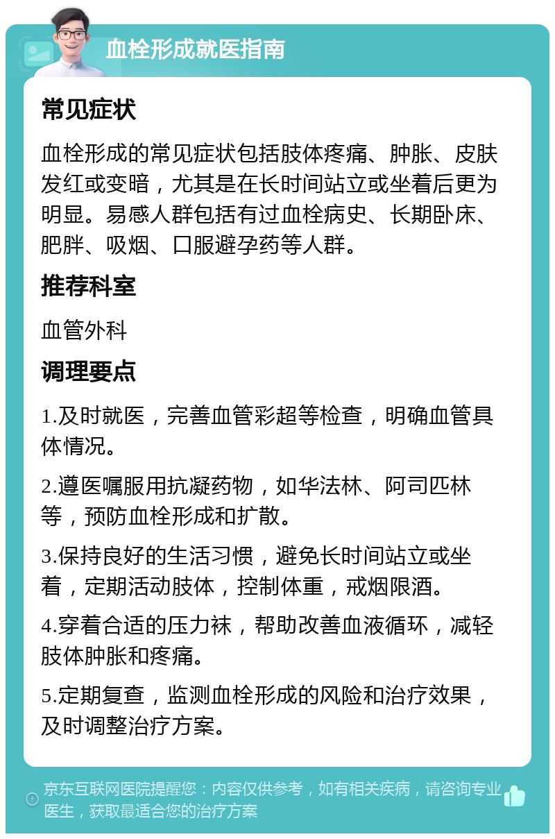 血栓形成就医指南 常见症状 血栓形成的常见症状包括肢体疼痛、肿胀、皮肤发红或变暗，尤其是在长时间站立或坐着后更为明显。易感人群包括有过血栓病史、长期卧床、肥胖、吸烟、口服避孕药等人群。 推荐科室 血管外科 调理要点 1.及时就医，完善血管彩超等检查，明确血管具体情况。 2.遵医嘱服用抗凝药物，如华法林、阿司匹林等，预防血栓形成和扩散。 3.保持良好的生活习惯，避免长时间站立或坐着，定期活动肢体，控制体重，戒烟限酒。 4.穿着合适的压力袜，帮助改善血液循环，减轻肢体肿胀和疼痛。 5.定期复查，监测血栓形成的风险和治疗效果，及时调整治疗方案。