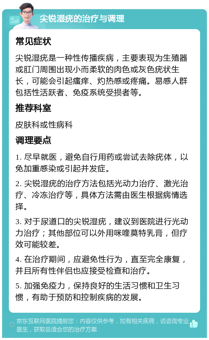 尖锐湿疣的治疗与调理 常见症状 尖锐湿疣是一种性传播疾病，主要表现为生殖器或肛门周围出现小而柔软的肉色或灰色疣状生长，可能会引起瘙痒、灼热感或疼痛。易感人群包括性活跃者、免疫系统受损者等。 推荐科室 皮肤科或性病科 调理要点 1. 尽早就医，避免自行用药或尝试去除疣体，以免加重感染或引起并发症。 2. 尖锐湿疣的治疗方法包括光动力治疗、激光治疗、冷冻治疗等，具体方法需由医生根据病情选择。 3. 对于尿道口的尖锐湿疣，建议到医院进行光动力治疗；其他部位可以外用咪喹莫特乳膏，但疗效可能较差。 4. 在治疗期间，应避免性行为，直至完全康复，并且所有性伴侣也应接受检查和治疗。 5. 加强免疫力，保持良好的生活习惯和卫生习惯，有助于预防和控制疾病的发展。