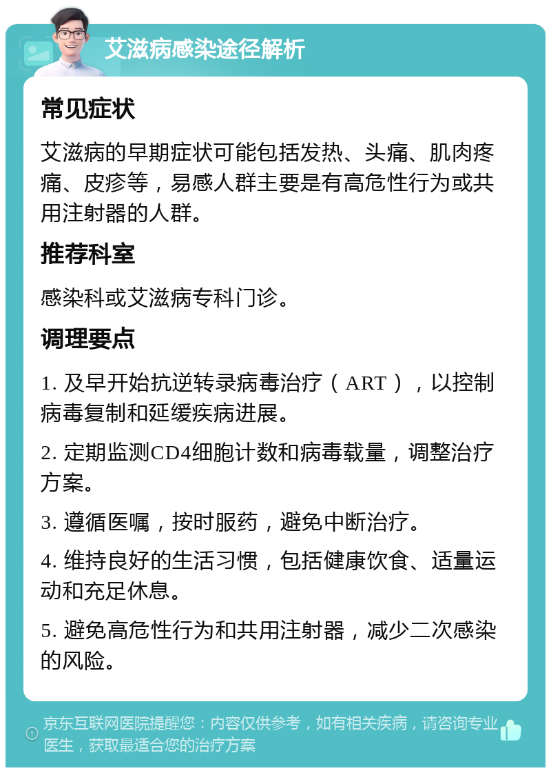 艾滋病感染途径解析 常见症状 艾滋病的早期症状可能包括发热、头痛、肌肉疼痛、皮疹等，易感人群主要是有高危性行为或共用注射器的人群。 推荐科室 感染科或艾滋病专科门诊。 调理要点 1. 及早开始抗逆转录病毒治疗（ART），以控制病毒复制和延缓疾病进展。 2. 定期监测CD4细胞计数和病毒载量，调整治疗方案。 3. 遵循医嘱，按时服药，避免中断治疗。 4. 维持良好的生活习惯，包括健康饮食、适量运动和充足休息。 5. 避免高危性行为和共用注射器，减少二次感染的风险。