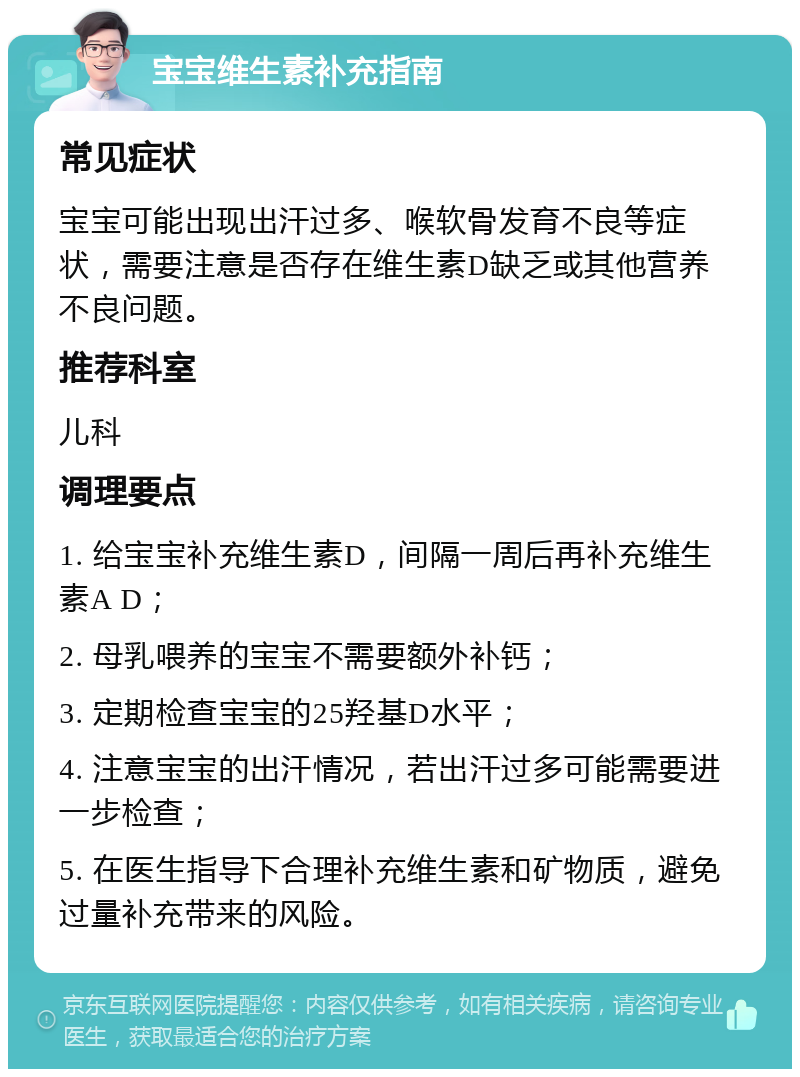 宝宝维生素补充指南 常见症状 宝宝可能出现出汗过多、喉软骨发育不良等症状，需要注意是否存在维生素D缺乏或其他营养不良问题。 推荐科室 儿科 调理要点 1. 给宝宝补充维生素D，间隔一周后再补充维生素A D； 2. 母乳喂养的宝宝不需要额外补钙； 3. 定期检查宝宝的25羟基D水平； 4. 注意宝宝的出汗情况，若出汗过多可能需要进一步检查； 5. 在医生指导下合理补充维生素和矿物质，避免过量补充带来的风险。