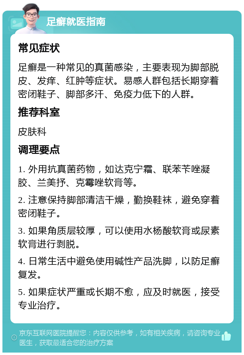 足癣就医指南 常见症状 足癣是一种常见的真菌感染，主要表现为脚部脱皮、发痒、红肿等症状。易感人群包括长期穿着密闭鞋子、脚部多汗、免疫力低下的人群。 推荐科室 皮肤科 调理要点 1. 外用抗真菌药物，如达克宁霜、联苯苄唑凝胶、兰美抒、克霉唑软膏等。 2. 注意保持脚部清洁干燥，勤换鞋袜，避免穿着密闭鞋子。 3. 如果角质层较厚，可以使用水杨酸软膏或尿素软膏进行剥脱。 4. 日常生活中避免使用碱性产品洗脚，以防足癣复发。 5. 如果症状严重或长期不愈，应及时就医，接受专业治疗。