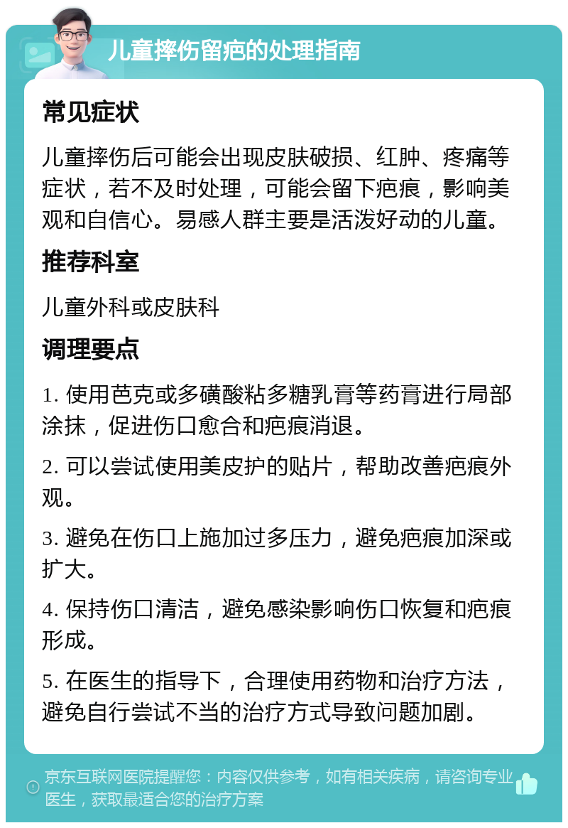 儿童摔伤留疤的处理指南 常见症状 儿童摔伤后可能会出现皮肤破损、红肿、疼痛等症状，若不及时处理，可能会留下疤痕，影响美观和自信心。易感人群主要是活泼好动的儿童。 推荐科室 儿童外科或皮肤科 调理要点 1. 使用芭克或多磺酸粘多糖乳膏等药膏进行局部涂抹，促进伤口愈合和疤痕消退。 2. 可以尝试使用美皮护的贴片，帮助改善疤痕外观。 3. 避免在伤口上施加过多压力，避免疤痕加深或扩大。 4. 保持伤口清洁，避免感染影响伤口恢复和疤痕形成。 5. 在医生的指导下，合理使用药物和治疗方法，避免自行尝试不当的治疗方式导致问题加剧。