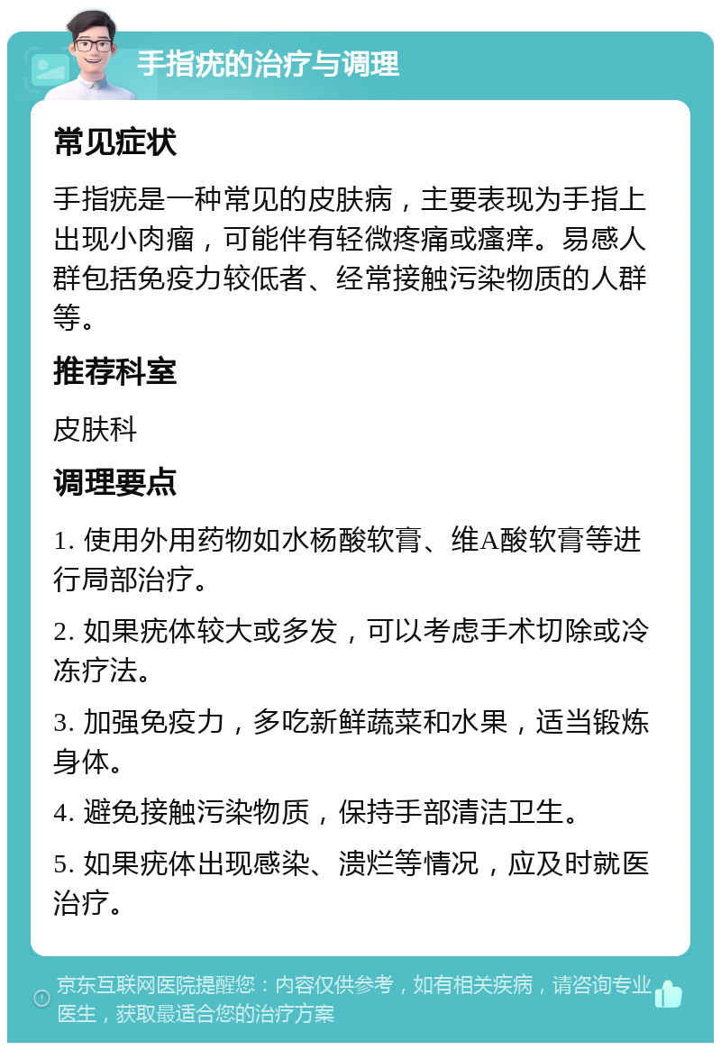 手指疣的治疗与调理 常见症状 手指疣是一种常见的皮肤病，主要表现为手指上出现小肉瘤，可能伴有轻微疼痛或瘙痒。易感人群包括免疫力较低者、经常接触污染物质的人群等。 推荐科室 皮肤科 调理要点 1. 使用外用药物如水杨酸软膏、维A酸软膏等进行局部治疗。 2. 如果疣体较大或多发，可以考虑手术切除或冷冻疗法。 3. 加强免疫力，多吃新鲜蔬菜和水果，适当锻炼身体。 4. 避免接触污染物质，保持手部清洁卫生。 5. 如果疣体出现感染、溃烂等情况，应及时就医治疗。