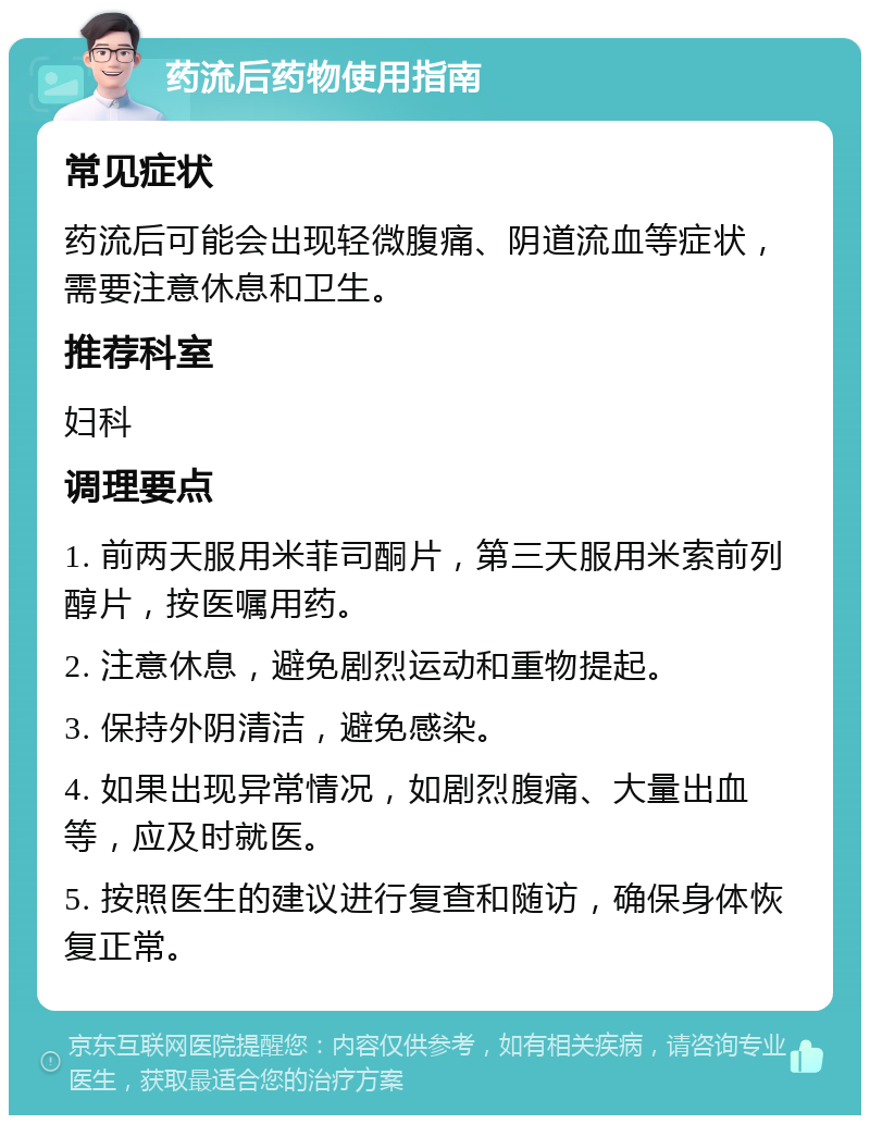 药流后药物使用指南 常见症状 药流后可能会出现轻微腹痛、阴道流血等症状，需要注意休息和卫生。 推荐科室 妇科 调理要点 1. 前两天服用米菲司酮片，第三天服用米索前列醇片，按医嘱用药。 2. 注意休息，避免剧烈运动和重物提起。 3. 保持外阴清洁，避免感染。 4. 如果出现异常情况，如剧烈腹痛、大量出血等，应及时就医。 5. 按照医生的建议进行复查和随访，确保身体恢复正常。