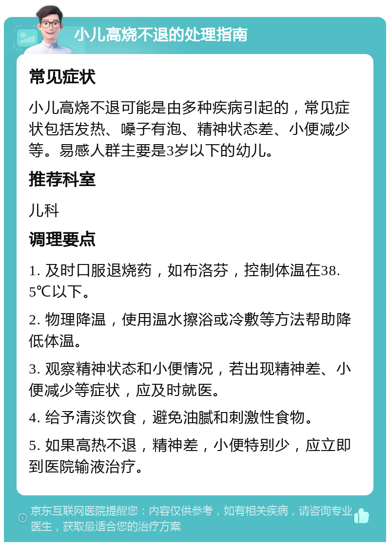 小儿高烧不退的处理指南 常见症状 小儿高烧不退可能是由多种疾病引起的，常见症状包括发热、嗓子有泡、精神状态差、小便减少等。易感人群主要是3岁以下的幼儿。 推荐科室 儿科 调理要点 1. 及时口服退烧药，如布洛芬，控制体温在38.5℃以下。 2. 物理降温，使用温水擦浴或冷敷等方法帮助降低体温。 3. 观察精神状态和小便情况，若出现精神差、小便减少等症状，应及时就医。 4. 给予清淡饮食，避免油腻和刺激性食物。 5. 如果高热不退，精神差，小便特别少，应立即到医院输液治疗。