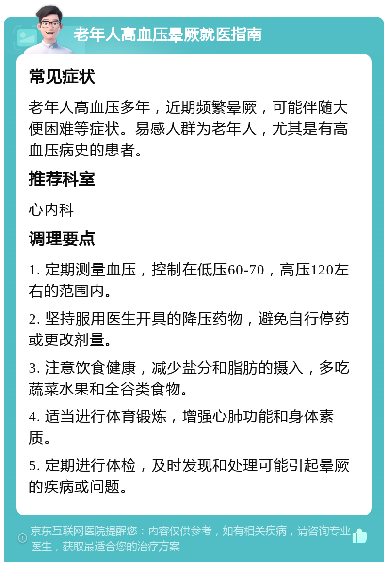 老年人高血压晕厥就医指南 常见症状 老年人高血压多年，近期频繁晕厥，可能伴随大便困难等症状。易感人群为老年人，尤其是有高血压病史的患者。 推荐科室 心内科 调理要点 1. 定期测量血压，控制在低压60-70，高压120左右的范围内。 2. 坚持服用医生开具的降压药物，避免自行停药或更改剂量。 3. 注意饮食健康，减少盐分和脂肪的摄入，多吃蔬菜水果和全谷类食物。 4. 适当进行体育锻炼，增强心肺功能和身体素质。 5. 定期进行体检，及时发现和处理可能引起晕厥的疾病或问题。