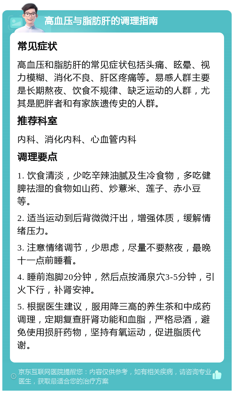 高血压与脂肪肝的调理指南 常见症状 高血压和脂肪肝的常见症状包括头痛、眩晕、视力模糊、消化不良、肝区疼痛等。易感人群主要是长期熬夜、饮食不规律、缺乏运动的人群，尤其是肥胖者和有家族遗传史的人群。 推荐科室 内科、消化内科、心血管内科 调理要点 1. 饮食清淡，少吃辛辣油腻及生冷食物，多吃健脾祛湿的食物如山药、炒薏米、莲子、赤小豆等。 2. 适当运动到后背微微汗出，增强体质，缓解情绪压力。 3. 注意情绪调节，少思虑，尽量不要熬夜，最晚十一点前睡着。 4. 睡前泡脚20分钟，然后点按涌泉穴3-5分钟，引火下行，补肾安神。 5. 根据医生建议，服用降三高的养生茶和中成药调理，定期复查肝肾功能和血脂，严格忌酒，避免使用损肝药物，坚持有氧运动，促进脂质代谢。