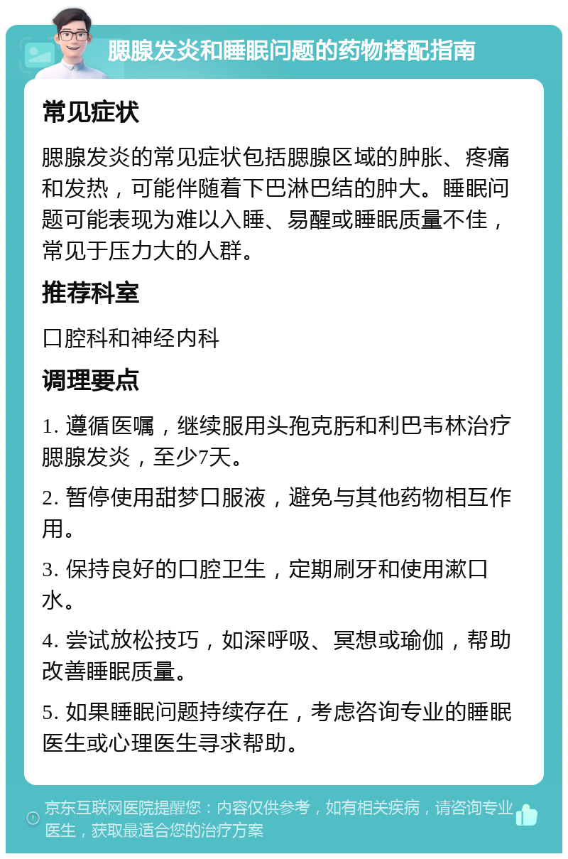 腮腺发炎和睡眠问题的药物搭配指南 常见症状 腮腺发炎的常见症状包括腮腺区域的肿胀、疼痛和发热，可能伴随着下巴淋巴结的肿大。睡眠问题可能表现为难以入睡、易醒或睡眠质量不佳，常见于压力大的人群。 推荐科室 口腔科和神经内科 调理要点 1. 遵循医嘱，继续服用头孢克肟和利巴韦林治疗腮腺发炎，至少7天。 2. 暂停使用甜梦口服液，避免与其他药物相互作用。 3. 保持良好的口腔卫生，定期刷牙和使用漱口水。 4. 尝试放松技巧，如深呼吸、冥想或瑜伽，帮助改善睡眠质量。 5. 如果睡眠问题持续存在，考虑咨询专业的睡眠医生或心理医生寻求帮助。