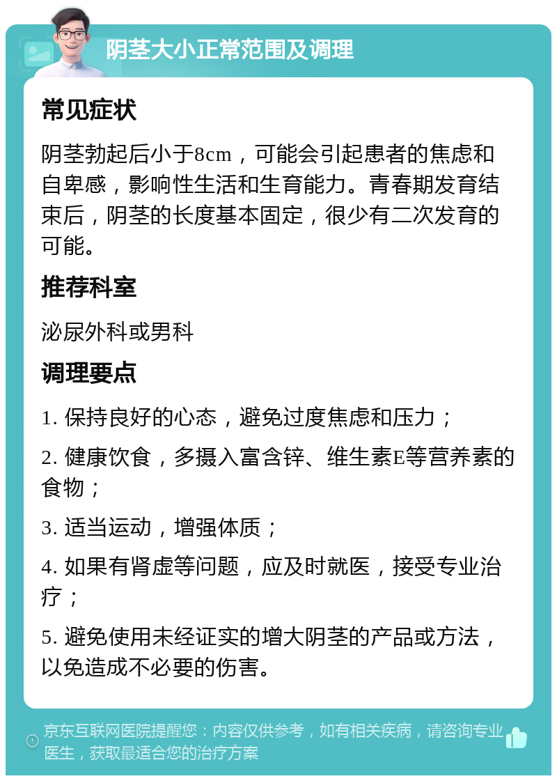 阴茎大小正常范围及调理 常见症状 阴茎勃起后小于8cm，可能会引起患者的焦虑和自卑感，影响性生活和生育能力。青春期发育结束后，阴茎的长度基本固定，很少有二次发育的可能。 推荐科室 泌尿外科或男科 调理要点 1. 保持良好的心态，避免过度焦虑和压力； 2. 健康饮食，多摄入富含锌、维生素E等营养素的食物； 3. 适当运动，增强体质； 4. 如果有肾虚等问题，应及时就医，接受专业治疗； 5. 避免使用未经证实的增大阴茎的产品或方法，以免造成不必要的伤害。