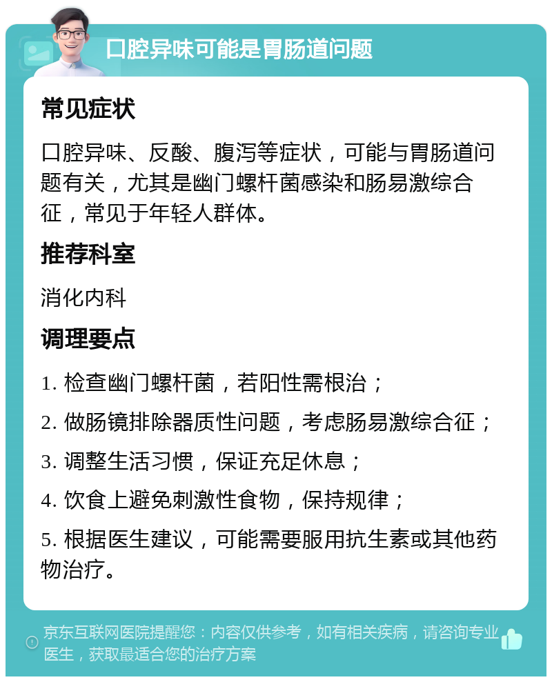 口腔异味可能是胃肠道问题 常见症状 口腔异味、反酸、腹泻等症状，可能与胃肠道问题有关，尤其是幽门螺杆菌感染和肠易激综合征，常见于年轻人群体。 推荐科室 消化内科 调理要点 1. 检查幽门螺杆菌，若阳性需根治； 2. 做肠镜排除器质性问题，考虑肠易激综合征； 3. 调整生活习惯，保证充足休息； 4. 饮食上避免刺激性食物，保持规律； 5. 根据医生建议，可能需要服用抗生素或其他药物治疗。