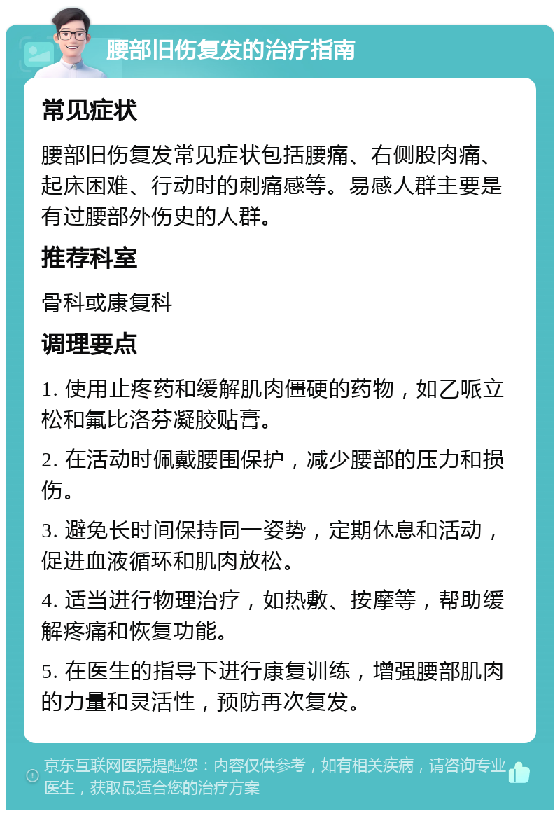 腰部旧伤复发的治疗指南 常见症状 腰部旧伤复发常见症状包括腰痛、右侧股肉痛、起床困难、行动时的刺痛感等。易感人群主要是有过腰部外伤史的人群。 推荐科室 骨科或康复科 调理要点 1. 使用止疼药和缓解肌肉僵硬的药物，如乙哌立松和氟比洛芬凝胶贴膏。 2. 在活动时佩戴腰围保护，减少腰部的压力和损伤。 3. 避免长时间保持同一姿势，定期休息和活动，促进血液循环和肌肉放松。 4. 适当进行物理治疗，如热敷、按摩等，帮助缓解疼痛和恢复功能。 5. 在医生的指导下进行康复训练，增强腰部肌肉的力量和灵活性，预防再次复发。