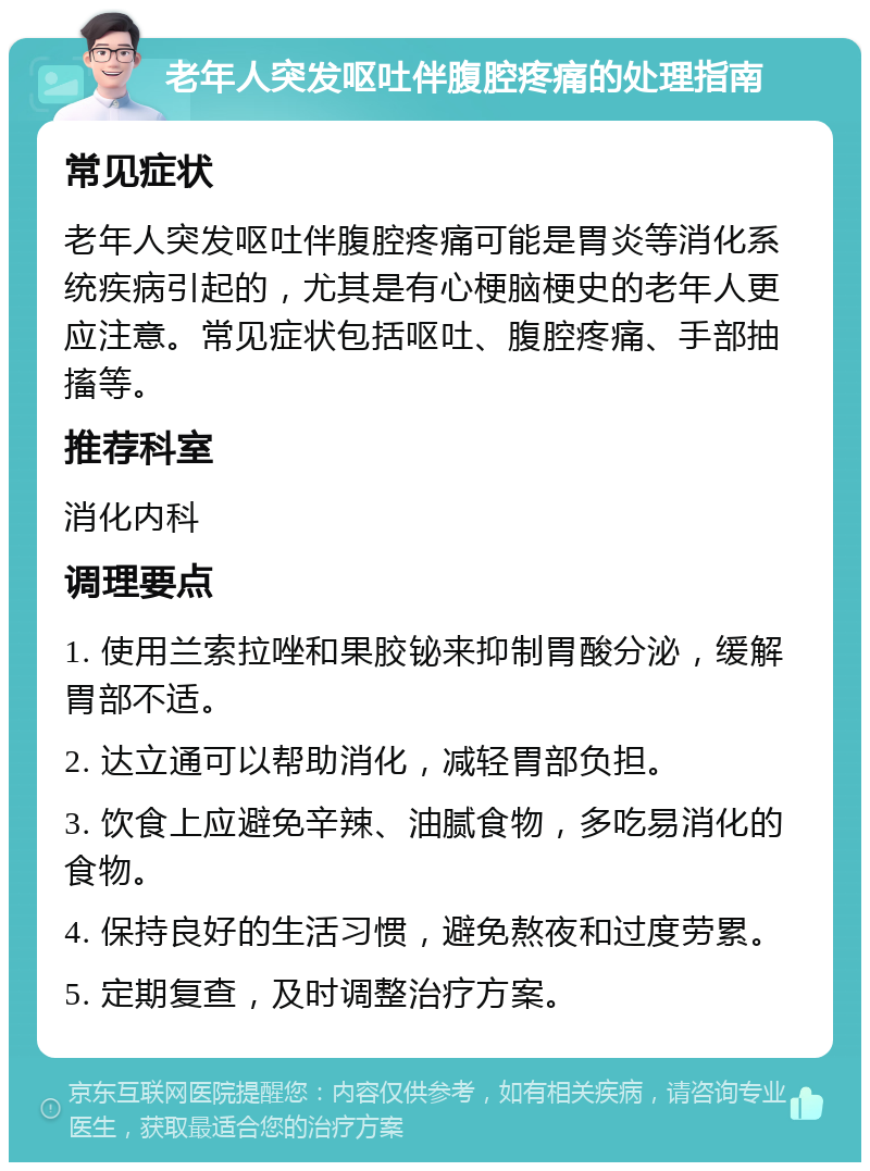 老年人突发呕吐伴腹腔疼痛的处理指南 常见症状 老年人突发呕吐伴腹腔疼痛可能是胃炎等消化系统疾病引起的，尤其是有心梗脑梗史的老年人更应注意。常见症状包括呕吐、腹腔疼痛、手部抽搐等。 推荐科室 消化内科 调理要点 1. 使用兰索拉唑和果胶铋来抑制胃酸分泌，缓解胃部不适。 2. 达立通可以帮助消化，减轻胃部负担。 3. 饮食上应避免辛辣、油腻食物，多吃易消化的食物。 4. 保持良好的生活习惯，避免熬夜和过度劳累。 5. 定期复查，及时调整治疗方案。