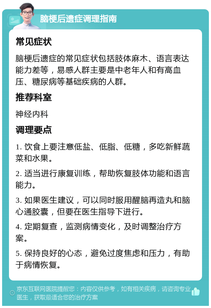 脑梗后遗症调理指南 常见症状 脑梗后遗症的常见症状包括肢体麻木、语言表达能力差等，易感人群主要是中老年人和有高血压、糖尿病等基础疾病的人群。 推荐科室 神经内科 调理要点 1. 饮食上要注意低盐、低脂、低糖，多吃新鲜蔬菜和水果。 2. 适当进行康复训练，帮助恢复肢体功能和语言能力。 3. 如果医生建议，可以同时服用醒脑再造丸和脑心通胶囊，但要在医生指导下进行。 4. 定期复查，监测病情变化，及时调整治疗方案。 5. 保持良好的心态，避免过度焦虑和压力，有助于病情恢复。