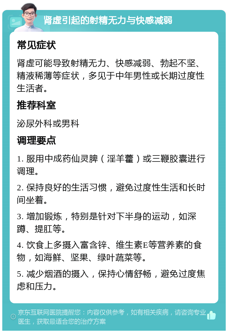 肾虚引起的射精无力与快感减弱 常见症状 肾虚可能导致射精无力、快感减弱、勃起不坚、精液稀薄等症状，多见于中年男性或长期过度性生活者。 推荐科室 泌尿外科或男科 调理要点 1. 服用中成药仙灵脾（淫羊藿）或三鞭胶囊进行调理。 2. 保持良好的生活习惯，避免过度性生活和长时间坐着。 3. 增加锻炼，特别是针对下半身的运动，如深蹲、提肛等。 4. 饮食上多摄入富含锌、维生素E等营养素的食物，如海鲜、坚果、绿叶蔬菜等。 5. 减少烟酒的摄入，保持心情舒畅，避免过度焦虑和压力。