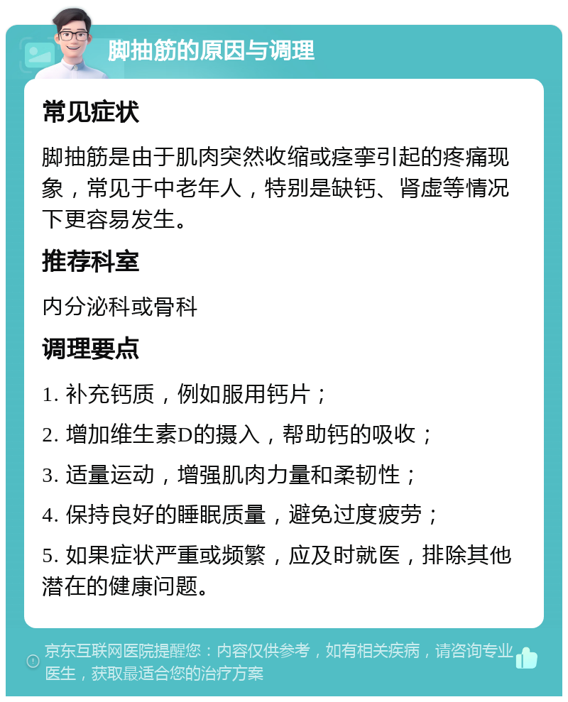 脚抽筋的原因与调理 常见症状 脚抽筋是由于肌肉突然收缩或痉挛引起的疼痛现象，常见于中老年人，特别是缺钙、肾虚等情况下更容易发生。 推荐科室 内分泌科或骨科 调理要点 1. 补充钙质，例如服用钙片； 2. 增加维生素D的摄入，帮助钙的吸收； 3. 适量运动，增强肌肉力量和柔韧性； 4. 保持良好的睡眠质量，避免过度疲劳； 5. 如果症状严重或频繁，应及时就医，排除其他潜在的健康问题。