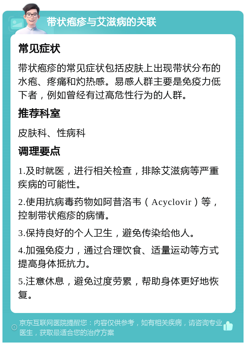 带状疱疹与艾滋病的关联 常见症状 带状疱疹的常见症状包括皮肤上出现带状分布的水疱、疼痛和灼热感。易感人群主要是免疫力低下者，例如曾经有过高危性行为的人群。 推荐科室 皮肤科、性病科 调理要点 1.及时就医，进行相关检查，排除艾滋病等严重疾病的可能性。 2.使用抗病毒药物如阿昔洛韦（Acyclovir）等，控制带状疱疹的病情。 3.保持良好的个人卫生，避免传染给他人。 4.加强免疫力，通过合理饮食、适量运动等方式提高身体抵抗力。 5.注意休息，避免过度劳累，帮助身体更好地恢复。