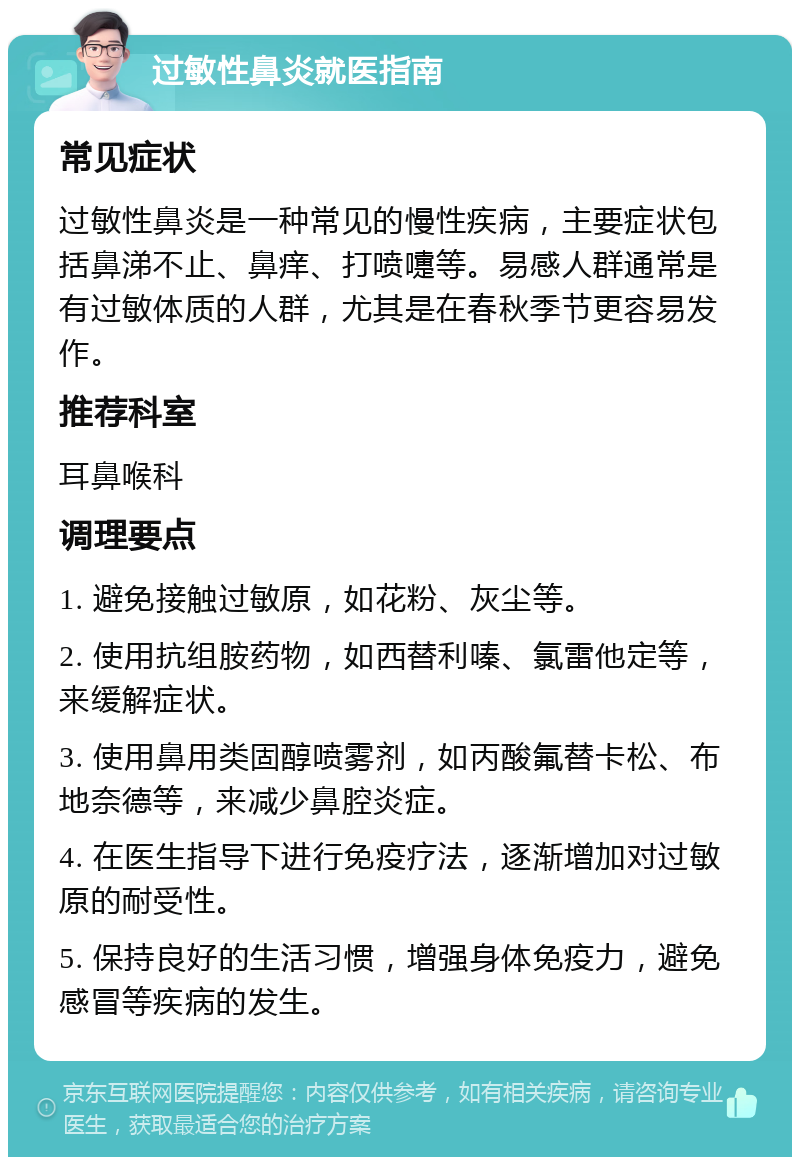 过敏性鼻炎就医指南 常见症状 过敏性鼻炎是一种常见的慢性疾病，主要症状包括鼻涕不止、鼻痒、打喷嚏等。易感人群通常是有过敏体质的人群，尤其是在春秋季节更容易发作。 推荐科室 耳鼻喉科 调理要点 1. 避免接触过敏原，如花粉、灰尘等。 2. 使用抗组胺药物，如西替利嗪、氯雷他定等，来缓解症状。 3. 使用鼻用类固醇喷雾剂，如丙酸氟替卡松、布地奈德等，来减少鼻腔炎症。 4. 在医生指导下进行免疫疗法，逐渐增加对过敏原的耐受性。 5. 保持良好的生活习惯，增强身体免疫力，避免感冒等疾病的发生。