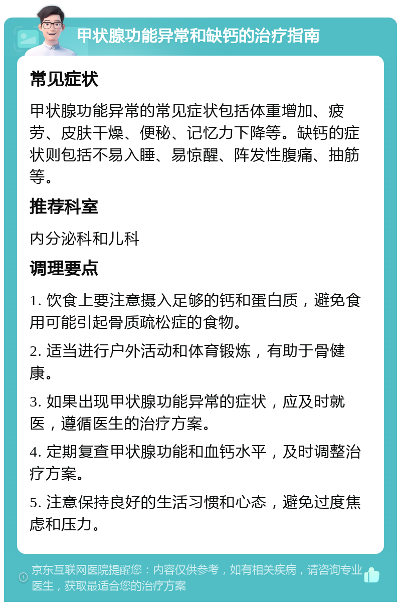 甲状腺功能异常和缺钙的治疗指南 常见症状 甲状腺功能异常的常见症状包括体重增加、疲劳、皮肤干燥、便秘、记忆力下降等。缺钙的症状则包括不易入睡、易惊醒、阵发性腹痛、抽筋等。 推荐科室 内分泌科和儿科 调理要点 1. 饮食上要注意摄入足够的钙和蛋白质，避免食用可能引起骨质疏松症的食物。 2. 适当进行户外活动和体育锻炼，有助于骨健康。 3. 如果出现甲状腺功能异常的症状，应及时就医，遵循医生的治疗方案。 4. 定期复查甲状腺功能和血钙水平，及时调整治疗方案。 5. 注意保持良好的生活习惯和心态，避免过度焦虑和压力。