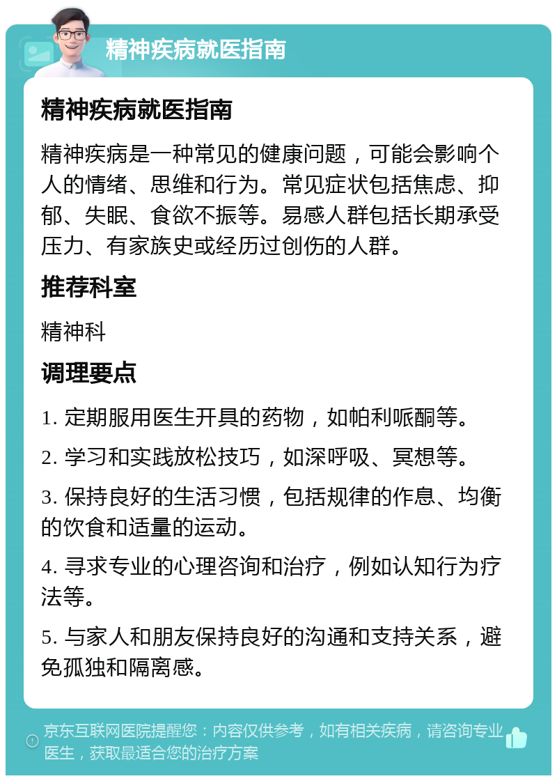 精神疾病就医指南 精神疾病就医指南 精神疾病是一种常见的健康问题，可能会影响个人的情绪、思维和行为。常见症状包括焦虑、抑郁、失眠、食欲不振等。易感人群包括长期承受压力、有家族史或经历过创伤的人群。 推荐科室 精神科 调理要点 1. 定期服用医生开具的药物，如帕利哌酮等。 2. 学习和实践放松技巧，如深呼吸、冥想等。 3. 保持良好的生活习惯，包括规律的作息、均衡的饮食和适量的运动。 4. 寻求专业的心理咨询和治疗，例如认知行为疗法等。 5. 与家人和朋友保持良好的沟通和支持关系，避免孤独和隔离感。