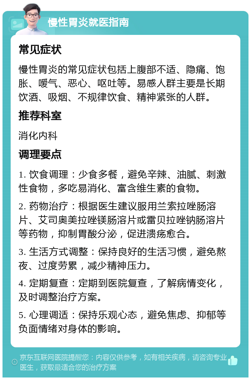 慢性胃炎就医指南 常见症状 慢性胃炎的常见症状包括上腹部不适、隐痛、饱胀、嗳气、恶心、呕吐等。易感人群主要是长期饮酒、吸烟、不规律饮食、精神紧张的人群。 推荐科室 消化内科 调理要点 1. 饮食调理：少食多餐，避免辛辣、油腻、刺激性食物，多吃易消化、富含维生素的食物。 2. 药物治疗：根据医生建议服用兰索拉唑肠溶片、艾司奥美拉唑镁肠溶片或雷贝拉唑钠肠溶片等药物，抑制胃酸分泌，促进溃疡愈合。 3. 生活方式调整：保持良好的生活习惯，避免熬夜、过度劳累，减少精神压力。 4. 定期复查：定期到医院复查，了解病情变化，及时调整治疗方案。 5. 心理调适：保持乐观心态，避免焦虑、抑郁等负面情绪对身体的影响。