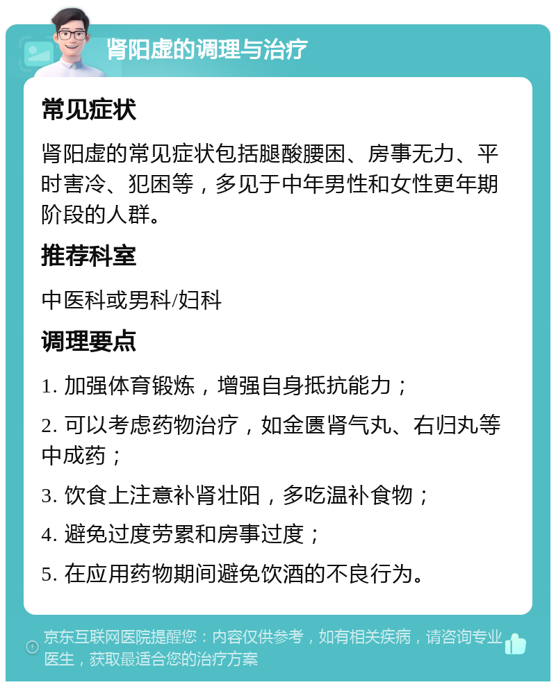 肾阳虚的调理与治疗 常见症状 肾阳虚的常见症状包括腿酸腰困、房事无力、平时害冷、犯困等，多见于中年男性和女性更年期阶段的人群。 推荐科室 中医科或男科/妇科 调理要点 1. 加强体育锻炼，增强自身抵抗能力； 2. 可以考虑药物治疗，如金匮肾气丸、右归丸等中成药； 3. 饮食上注意补肾壮阳，多吃温补食物； 4. 避免过度劳累和房事过度； 5. 在应用药物期间避免饮酒的不良行为。