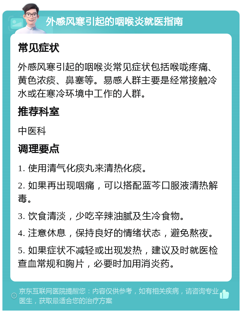 外感风寒引起的咽喉炎就医指南 常见症状 外感风寒引起的咽喉炎常见症状包括喉咙疼痛、黄色浓痰、鼻塞等。易感人群主要是经常接触冷水或在寒冷环境中工作的人群。 推荐科室 中医科 调理要点 1. 使用清气化痰丸来清热化痰。 2. 如果再出现咽痛，可以搭配蓝芩口服液清热解毒。 3. 饮食清淡，少吃辛辣油腻及生冷食物。 4. 注意休息，保持良好的情绪状态，避免熬夜。 5. 如果症状不减轻或出现发热，建议及时就医检查血常规和胸片，必要时加用消炎药。