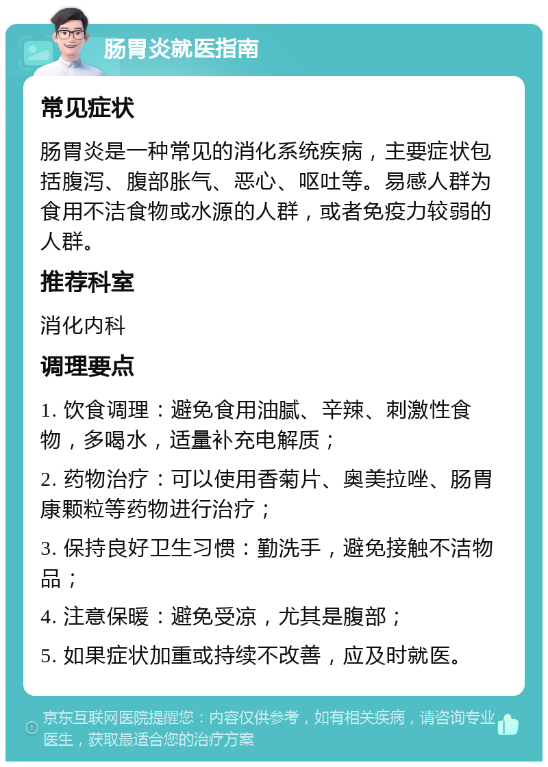 肠胃炎就医指南 常见症状 肠胃炎是一种常见的消化系统疾病，主要症状包括腹泻、腹部胀气、恶心、呕吐等。易感人群为食用不洁食物或水源的人群，或者免疫力较弱的人群。 推荐科室 消化内科 调理要点 1. 饮食调理：避免食用油腻、辛辣、刺激性食物，多喝水，适量补充电解质； 2. 药物治疗：可以使用香菊片、奥美拉唑、肠胃康颗粒等药物进行治疗； 3. 保持良好卫生习惯：勤洗手，避免接触不洁物品； 4. 注意保暖：避免受凉，尤其是腹部； 5. 如果症状加重或持续不改善，应及时就医。