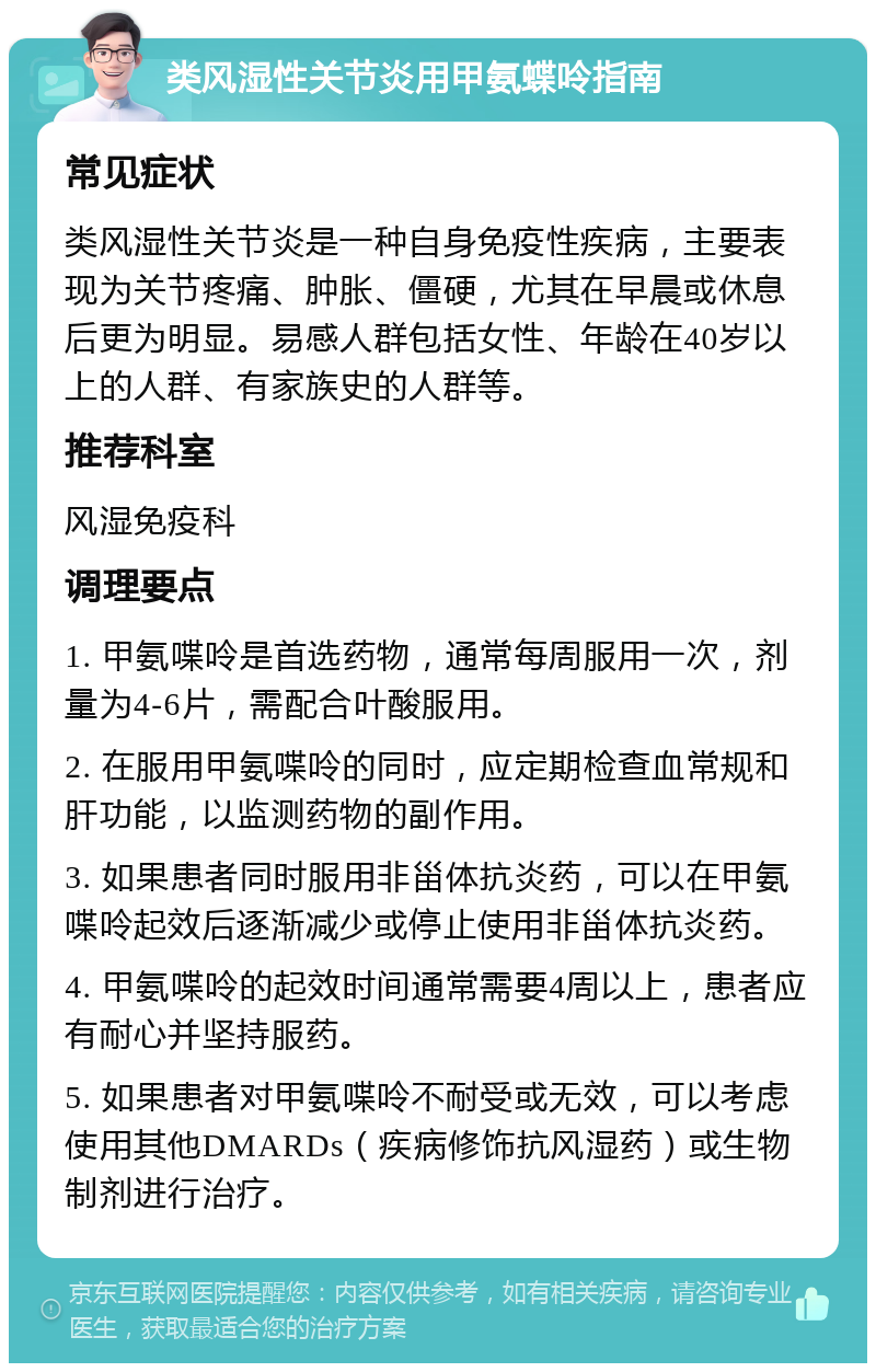 类风湿性关节炎用甲氨蝶呤指南 常见症状 类风湿性关节炎是一种自身免疫性疾病，主要表现为关节疼痛、肿胀、僵硬，尤其在早晨或休息后更为明显。易感人群包括女性、年龄在40岁以上的人群、有家族史的人群等。 推荐科室 风湿免疫科 调理要点 1. 甲氨喋呤是首选药物，通常每周服用一次，剂量为4-6片，需配合叶酸服用。 2. 在服用甲氨喋呤的同时，应定期检查血常规和肝功能，以监测药物的副作用。 3. 如果患者同时服用非甾体抗炎药，可以在甲氨喋呤起效后逐渐减少或停止使用非甾体抗炎药。 4. 甲氨喋呤的起效时间通常需要4周以上，患者应有耐心并坚持服药。 5. 如果患者对甲氨喋呤不耐受或无效，可以考虑使用其他DMARDs（疾病修饰抗风湿药）或生物制剂进行治疗。