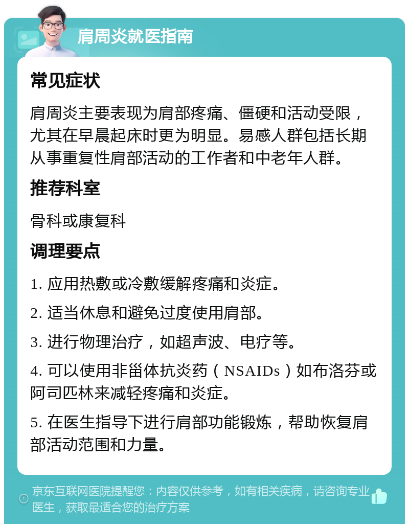 肩周炎就医指南 常见症状 肩周炎主要表现为肩部疼痛、僵硬和活动受限，尤其在早晨起床时更为明显。易感人群包括长期从事重复性肩部活动的工作者和中老年人群。 推荐科室 骨科或康复科 调理要点 1. 应用热敷或冷敷缓解疼痛和炎症。 2. 适当休息和避免过度使用肩部。 3. 进行物理治疗，如超声波、电疗等。 4. 可以使用非甾体抗炎药（NSAIDs）如布洛芬或阿司匹林来减轻疼痛和炎症。 5. 在医生指导下进行肩部功能锻炼，帮助恢复肩部活动范围和力量。