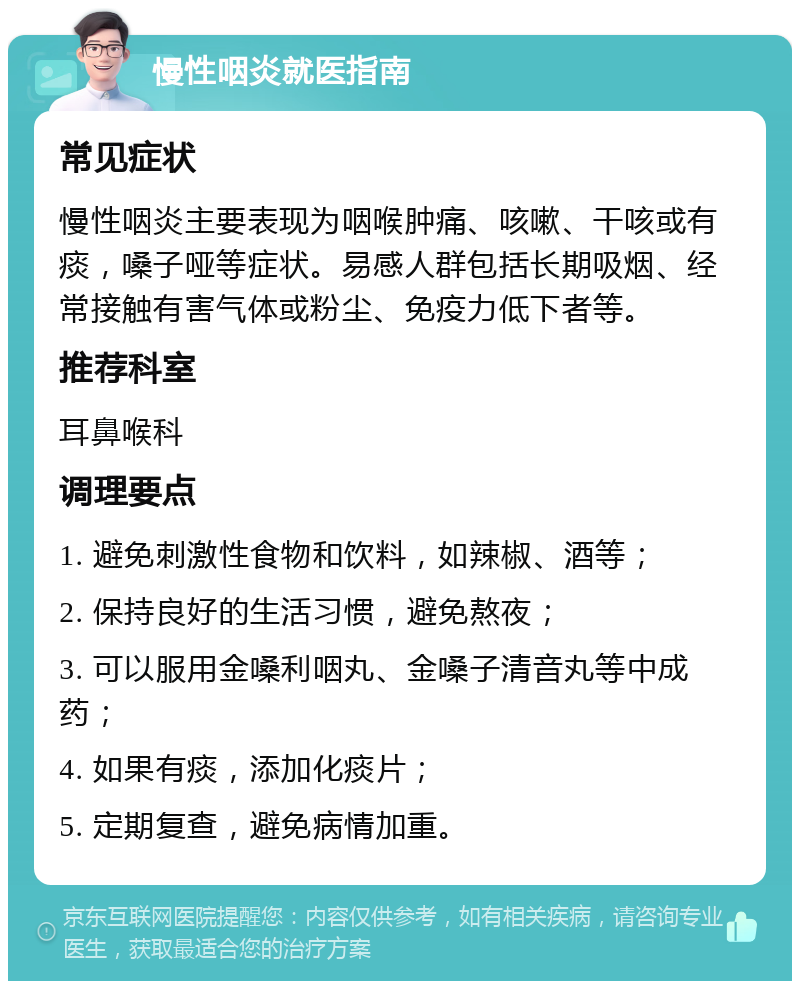 慢性咽炎就医指南 常见症状 慢性咽炎主要表现为咽喉肿痛、咳嗽、干咳或有痰，嗓子哑等症状。易感人群包括长期吸烟、经常接触有害气体或粉尘、免疫力低下者等。 推荐科室 耳鼻喉科 调理要点 1. 避免刺激性食物和饮料，如辣椒、酒等； 2. 保持良好的生活习惯，避免熬夜； 3. 可以服用金嗓利咽丸、金嗓子清音丸等中成药； 4. 如果有痰，添加化痰片； 5. 定期复查，避免病情加重。