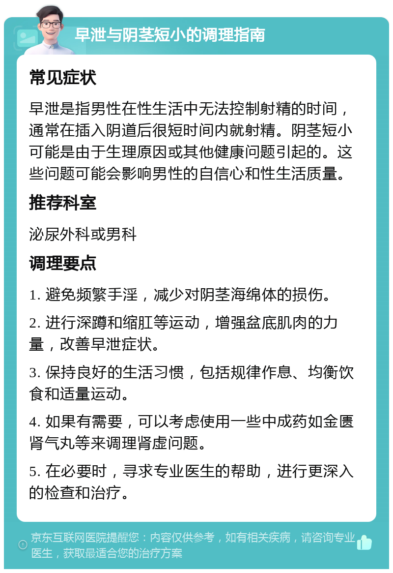 早泄与阴茎短小的调理指南 常见症状 早泄是指男性在性生活中无法控制射精的时间，通常在插入阴道后很短时间内就射精。阴茎短小可能是由于生理原因或其他健康问题引起的。这些问题可能会影响男性的自信心和性生活质量。 推荐科室 泌尿外科或男科 调理要点 1. 避免频繁手淫，减少对阴茎海绵体的损伤。 2. 进行深蹲和缩肛等运动，增强盆底肌肉的力量，改善早泄症状。 3. 保持良好的生活习惯，包括规律作息、均衡饮食和适量运动。 4. 如果有需要，可以考虑使用一些中成药如金匮肾气丸等来调理肾虚问题。 5. 在必要时，寻求专业医生的帮助，进行更深入的检查和治疗。