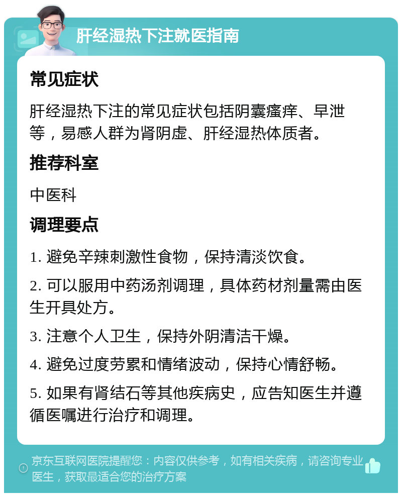 肝经湿热下注就医指南 常见症状 肝经湿热下注的常见症状包括阴囊瘙痒、早泄等，易感人群为肾阴虚、肝经湿热体质者。 推荐科室 中医科 调理要点 1. 避免辛辣刺激性食物，保持清淡饮食。 2. 可以服用中药汤剂调理，具体药材剂量需由医生开具处方。 3. 注意个人卫生，保持外阴清洁干燥。 4. 避免过度劳累和情绪波动，保持心情舒畅。 5. 如果有肾结石等其他疾病史，应告知医生并遵循医嘱进行治疗和调理。