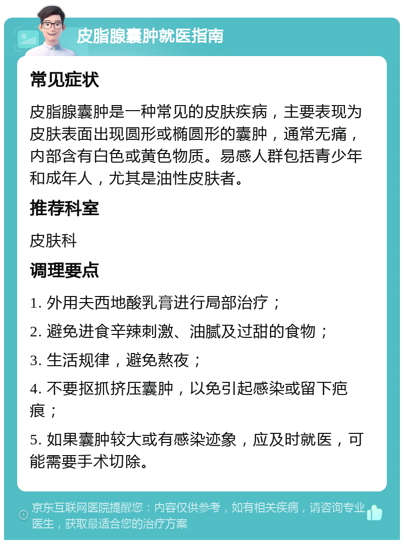 皮脂腺囊肿就医指南 常见症状 皮脂腺囊肿是一种常见的皮肤疾病，主要表现为皮肤表面出现圆形或椭圆形的囊肿，通常无痛，内部含有白色或黄色物质。易感人群包括青少年和成年人，尤其是油性皮肤者。 推荐科室 皮肤科 调理要点 1. 外用夫西地酸乳膏进行局部治疗； 2. 避免进食辛辣刺激、油腻及过甜的食物； 3. 生活规律，避免熬夜； 4. 不要抠抓挤压囊肿，以免引起感染或留下疤痕； 5. 如果囊肿较大或有感染迹象，应及时就医，可能需要手术切除。