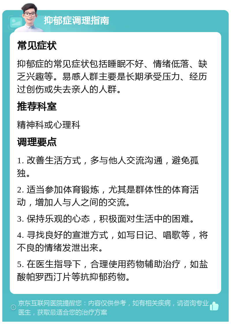 抑郁症调理指南 常见症状 抑郁症的常见症状包括睡眠不好、情绪低落、缺乏兴趣等。易感人群主要是长期承受压力、经历过创伤或失去亲人的人群。 推荐科室 精神科或心理科 调理要点 1. 改善生活方式，多与他人交流沟通，避免孤独。 2. 适当参加体育锻炼，尤其是群体性的体育活动，增加人与人之间的交流。 3. 保持乐观的心态，积极面对生活中的困难。 4. 寻找良好的宣泄方式，如写日记、唱歌等，将不良的情绪发泄出来。 5. 在医生指导下，合理使用药物辅助治疗，如盐酸帕罗西汀片等抗抑郁药物。