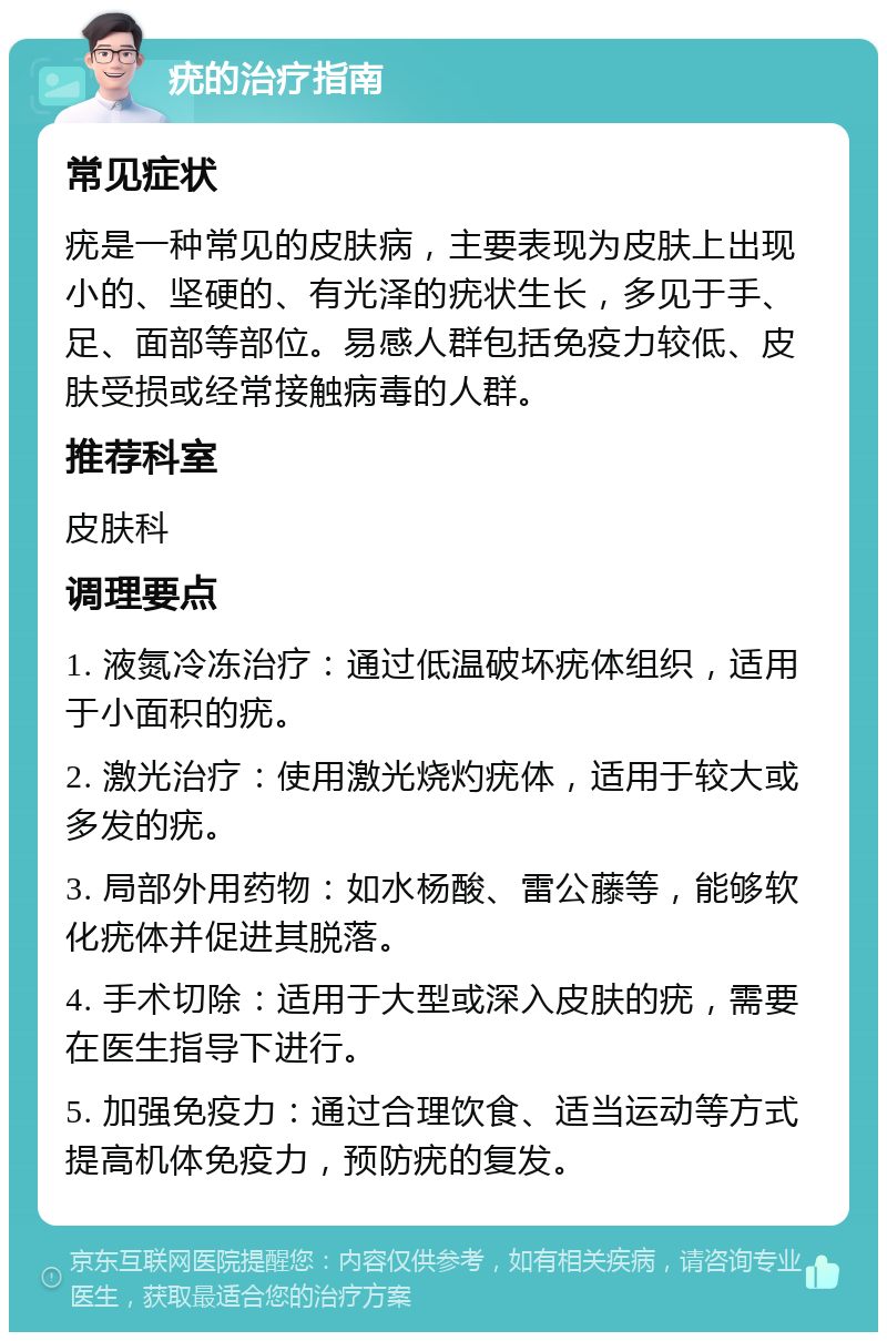 疣的治疗指南 常见症状 疣是一种常见的皮肤病，主要表现为皮肤上出现小的、坚硬的、有光泽的疣状生长，多见于手、足、面部等部位。易感人群包括免疫力较低、皮肤受损或经常接触病毒的人群。 推荐科室 皮肤科 调理要点 1. 液氮冷冻治疗：通过低温破坏疣体组织，适用于小面积的疣。 2. 激光治疗：使用激光烧灼疣体，适用于较大或多发的疣。 3. 局部外用药物：如水杨酸、雷公藤等，能够软化疣体并促进其脱落。 4. 手术切除：适用于大型或深入皮肤的疣，需要在医生指导下进行。 5. 加强免疫力：通过合理饮食、适当运动等方式提高机体免疫力，预防疣的复发。