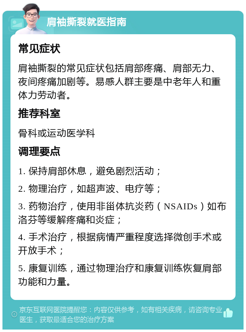 肩袖撕裂就医指南 常见症状 肩袖撕裂的常见症状包括肩部疼痛、肩部无力、夜间疼痛加剧等。易感人群主要是中老年人和重体力劳动者。 推荐科室 骨科或运动医学科 调理要点 1. 保持肩部休息，避免剧烈活动； 2. 物理治疗，如超声波、电疗等； 3. 药物治疗，使用非甾体抗炎药（NSAIDs）如布洛芬等缓解疼痛和炎症； 4. 手术治疗，根据病情严重程度选择微创手术或开放手术； 5. 康复训练，通过物理治疗和康复训练恢复肩部功能和力量。