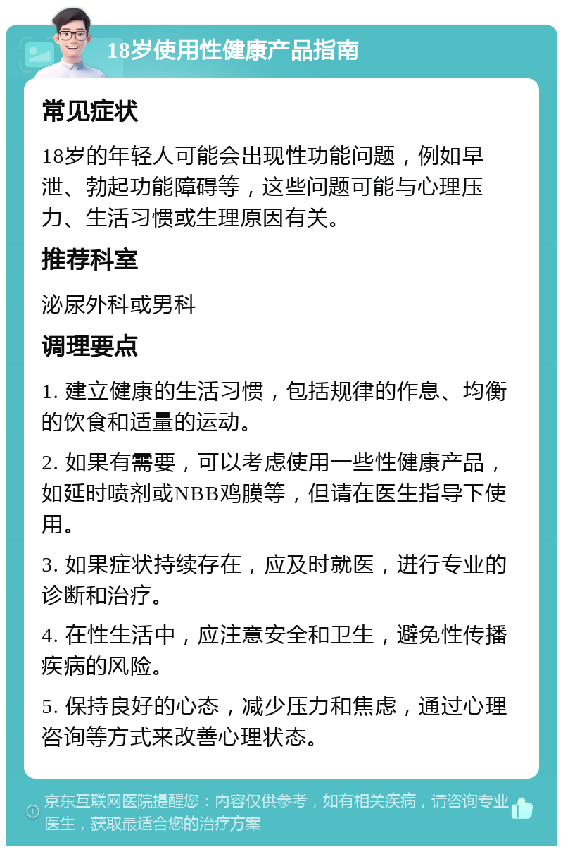 18岁使用性健康产品指南 常见症状 18岁的年轻人可能会出现性功能问题，例如早泄、勃起功能障碍等，这些问题可能与心理压力、生活习惯或生理原因有关。 推荐科室 泌尿外科或男科 调理要点 1. 建立健康的生活习惯，包括规律的作息、均衡的饮食和适量的运动。 2. 如果有需要，可以考虑使用一些性健康产品，如延时喷剂或NBB鸡膜等，但请在医生指导下使用。 3. 如果症状持续存在，应及时就医，进行专业的诊断和治疗。 4. 在性生活中，应注意安全和卫生，避免性传播疾病的风险。 5. 保持良好的心态，减少压力和焦虑，通过心理咨询等方式来改善心理状态。