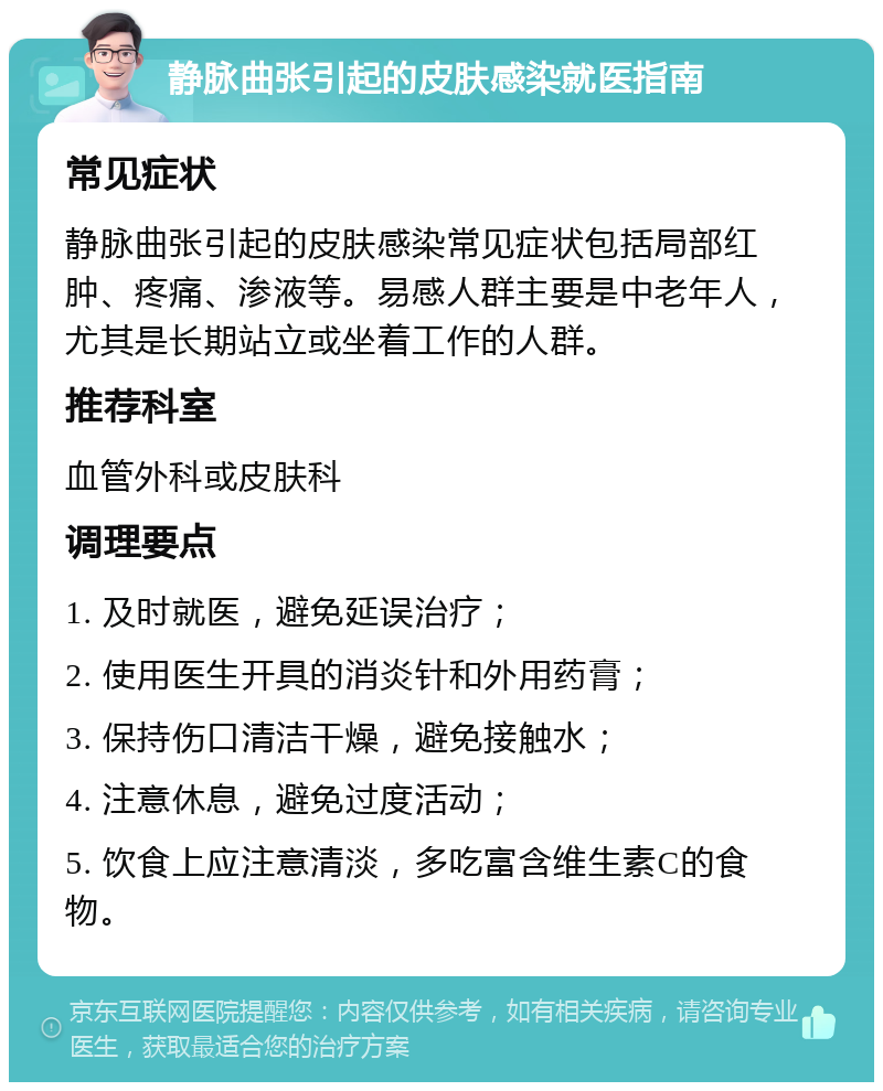 静脉曲张引起的皮肤感染就医指南 常见症状 静脉曲张引起的皮肤感染常见症状包括局部红肿、疼痛、渗液等。易感人群主要是中老年人，尤其是长期站立或坐着工作的人群。 推荐科室 血管外科或皮肤科 调理要点 1. 及时就医，避免延误治疗； 2. 使用医生开具的消炎针和外用药膏； 3. 保持伤口清洁干燥，避免接触水； 4. 注意休息，避免过度活动； 5. 饮食上应注意清淡，多吃富含维生素C的食物。