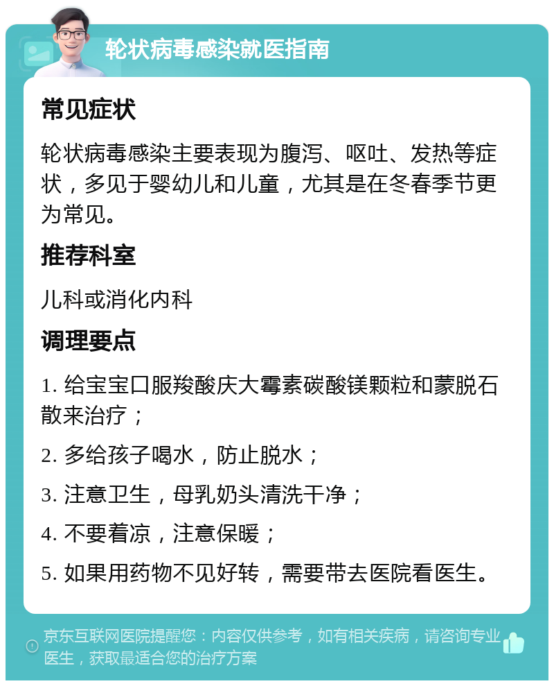 轮状病毒感染就医指南 常见症状 轮状病毒感染主要表现为腹泻、呕吐、发热等症状，多见于婴幼儿和儿童，尤其是在冬春季节更为常见。 推荐科室 儿科或消化内科 调理要点 1. 给宝宝口服羧酸庆大霉素碳酸镁颗粒和蒙脱石散来治疗； 2. 多给孩子喝水，防止脱水； 3. 注意卫生，母乳奶头清洗干净； 4. 不要着凉，注意保暖； 5. 如果用药物不见好转，需要带去医院看医生。